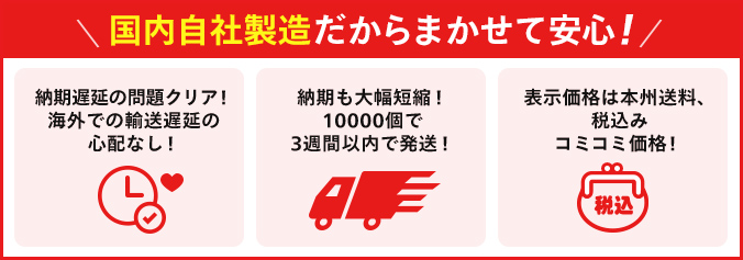 国内自社製造だからまかせて安心!納期遅延の問題クリア!海外での輸送遅延の心配なし!納期も大幅短縮!10000個で3週間以内で発送!表示価格は本州送料、税込み コミコミ価格!