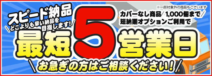 スピード納品どこよりも早い納期を目指しています！カバーなし商品1,000個まで 短納期オプションご利用で最短５営業日 お急ぎの方はご相談ください！ ※一部対象外の商品もございます。